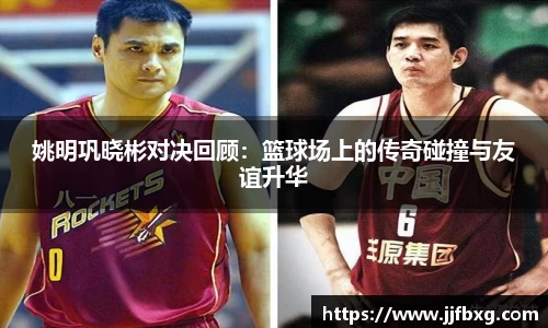 姚明巩晓彬对决回顾：篮球场上的传奇碰撞与友谊升华